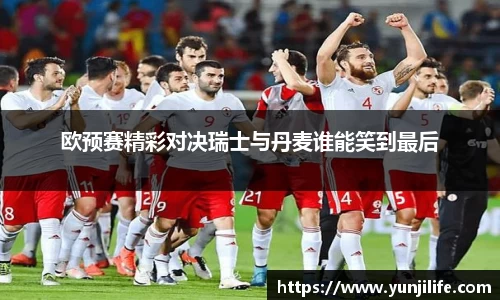 欧预赛精彩对决瑞士与丹麦谁能笑到最后