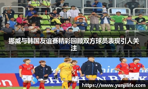 挪威与韩国友谊赛精彩回顾双方球员表现引人关注